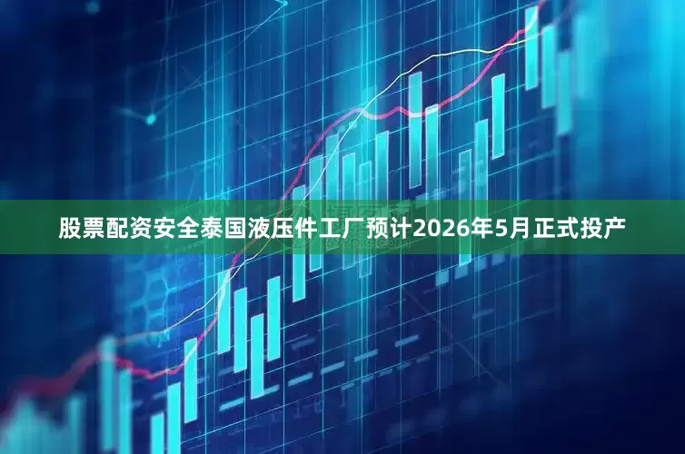 股票配资安全泰国液压件工厂预计2026年5月正式投产