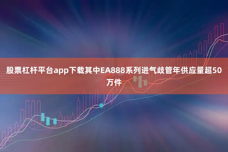 股票杠杆平台app下载其中EA888系列进气歧管年供应量超50万件